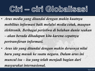 • Arus media yang ditandai dengan makin kuatnya
mobilitas informasi baik melalui media cetak, maupun
elektronik. Berbagai peristiwa di belahan dunia seakan
– akan berada dihadapan kita karena cepatnya
pertransferan informasi.
• Arus ide yang ditandai dengan makin derasnya nilai
baru yang masuk ke suatu negara. Dalam arus ini
muncul isu – isu yang telah menjadi bagian dari
masyarakat internasional.
 