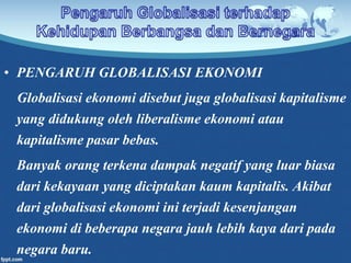 • PENGARUH GLOBALISASI EKONOMI
Globalisasi ekonomi disebut juga globalisasi kapitalisme
yang didukung oleh liberalisme ekonomi atau
kapitalisme pasar bebas.
Banyak orang terkena dampak negatif yang luar biasa
dari kekayaan yang diciptakan kaum kapitalis. Akibat
dari globalisasi ekonomi ini terjadi kesenjangan
ekonomi di beberapa negara jauh lebih kaya dari pada
negara baru.
 