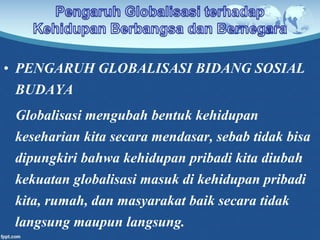 • PENGARUH GLOBALISASI BIDANG SOSIAL
BUDAYA
Globalisasi mengubah bentuk kehidupan
keseharian kita secara mendasar, sebab tidak bisa
dipungkiri bahwa kehidupan pribadi kita diubah
kekuatan globalisasi masuk di kehidupan pribadi
kita, rumah, dan masyarakat baik secara tidak
langsung maupun langsung.
 