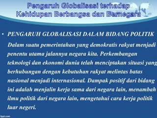 • PENGARUH GLOBALISASI DALAM BIDANG POLITIK
Dalam suatu pemerintahan yang demokratis rakyat menjadi
penentu utama jalannya negara kita. Perkembangan
teknologi dan ekonomi dunia telah menciptakan situasi yang
berhubungan dengan kebutuhan rakyat melintas batas
nasional menjadi internasional. Dampak positif dari bidang
ini adalah menjalin kerja sama dari negara lain, menambah
ilmu politik dari negara lain, mengetahui cara kerja politik
luar negeri.
 