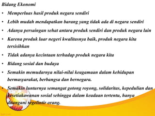 Bidang Ekonomi
• Memperluas hasil produk negara sendiri
• Lebih mudah mendapatkan barang yang tidak ada di negara sendiri
• Adanya persaingan sehat antara produk sendiri dan produk negara lain
• Karena produk luar negeri kwalitasnya baik, produk negara kita
tersisihkan
• Tidak adanya kecintaan terhadap produk negara kita
• Bidang sosial dan budaya
• Semakin memudarnya nilai-nilai keagamaan dalam kehidupan
bermasyarakat, berbangsa dan bernegara.
• Semakin lunturnya semangat gotong royong, solidaritas, kepedulian dan
kesetiakawanan sosial sehingga dalam keadaan tertentu, hanya
ditangani segelintir orang.
 