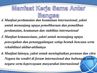 4. Manfaat perdamaian dan keamanan internasional, yakni
untuk menunjang upaya pemeliharaan dan pemulihan
perdamaian, keamanan dan stabilitas internasional
5. Manfaat kemanusiaan, yakni untuk menunjang upaya
pencegahan dan penanggulangan setiap bentuk bencana serta
rehabilitasi akibat-akibatnya
6. Manfaat lainnya, yakni untuk meningkatkan peranan dan citra
Negara itu sendiri di forum internasional dan hubungan antar
negara serta kepercayaan masyarakat internasional
 