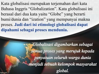 Kata globalisasi merupakan terjemahan dari kata
Bahasa Inggris “Globalization”. Kata globalisasi ini
berasal dari dua kata yaitu “Globe” yang berarti
bumi/dunia dan “ization” yang mempunyai makna
proses. Jadi dari isi etimologi globalisasi dapat
dipahami sebagai proses mendunia.
 