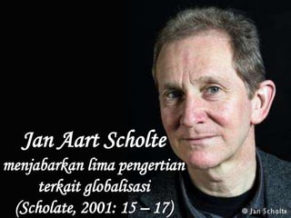 Jan Aart Scholte
menjabarkan lima pengertian
terkait globalisasi
(Scholate, 2001: 15 – 17)
 