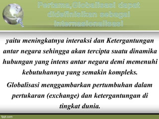 yaitu meningkatnya interaksi dan Ketergantungan
antar negara sehingga akan tercipta suatu dinamika
hubungan yang intens antar negara demi memenuhi
kebutuhannya yang semakin kompleks.
Globalisasi menggambarkan pertumbuhan dalam
pertukaran (exchange) dan ketergantungan di
tingkat dunia.
 