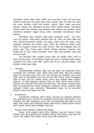 8
Materialisme adalah paham dalam filsafat yang menyatakan bahwa hal yang dapat
dikatakan benar-benar ada adalah materi. Pada dasarnya semua hal terdiri atas materi
dan semua fenomena adalah hasil interaksi material. Materi adalah satu-satunya
substansi. Sebagai teori materialisme termasuk paham ontologi monistik. Materialisme
berbeda dengan teori ontologis yang didasarkan pada dualisme atau pluralisme. Dalam
memberikan penjelasan tunggal tentang realitas, materialisme berseberangan dengan
idealisme.
Materialisme tidak mengakui entitas-entitas nonmaterial seperti : roh, hantu,
setan dan malaikat. Pelaku-pelaku immaterial tidak ada. Tidak ada tuhan (Allah) atau
dunia adikodrati/supranatural. Realitas satu-satunya adalah materi dan segala sesuatu
merupakan manifestasi dari aktivitas materi. Materi dan aktivitasnya bersifat abadi.
Tidak ada Penggerak Pertama atau Sebab Pertama. Tidak ada kehidupan, tidak ada
pikiran yang kekal. Semua gejala berubah, akhirnya melampaui eksistensi, yang
kembali lagi ke dasar material primordial, abadi, dalam suatu peralihan wujud yang
abadi dari materi.
Jadi materialism tidak mengakui adanya tuhan dan berpikir bahwa semua di
dunia ini hanya materi. Ini bertentangan dengan nilai agama di Indonesia dimana agama
mengatakan ada entitas selain entitas material yaitu roh, jin, setan dan malaikat, serta
meyakini adanya tuhan (Allah).
e. Hedonisme
Hedonisme adalah pandangan hidup atau pola hidup yang menganggap bahwa
kesenangan dan kenikmatan materi adalah tujuan utama hidup. Bagi para penganut
paham ini, bersenang-senang, pesta pora, dan berpoya-poya merupakan tujuan utama
hidup, entah itu menyenangkan bagi orang lain atau tidak. Karena mereka beranggapan
hidup ini hanya satu kali, sehingga mereka merasa ingin menikmati hidup senikmat-
nikmatnya. di dalam lingkungan penganut paham ini, hidup dijalani dengan sebebas-
bebasnya demi memenuhi hawa nafsu yang tanpa batas. Dari golongan penganut paham
inilah muncul Nudisme (gaya hidup bertelanjang). Pandangan mereka terangkum dalam
pandangan Epikuris yang menyatakan, "Bergembiralah engkau hari ini, puaskanlah
nafsumu, karena besok engkau akan mati".
f. Konsumerisme
Konsumerisme merupakan paham dimana seseorang atau kelompok melakukan
atau menjalankan proses konsumsi atau pemakaian barang barang hasil produksi secara
berlebihan atau tidak sepantasnya secara sadar dan berkelanjutan. Dan inilah hal yang
paling sering terjadi seperti berbelanja pakaian terlalu banyak. Padahal pakaian tersebut
tidak semuanya dipakai dalam kehidupan sehari-hari.
2. Pengaruh Positif Globalisasi Bidang Sosial Budaya
Banyak sekali pengaruh buruk akibat Globalisasi yang kita rasakan. Namun
tentunya masih ada pengaruh positif Globalisasi Bidang Sosial Budaya yang dapat kita
rasakan, atau mungkin bagi sebagian banyak orang sudah mengalaminya.
 