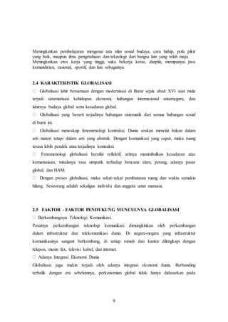 9
Meningkatkan pembelajaran mengenai tata nilai sosial budaya, cara hidup, pola pikir
yang baik, maupun ilmu pengetahuan dan teknologi dari bangsa lain yang telah maju.
Meningkatkan etos kerja yang tinggi, suka bekerja keras, disiplin, mempunyai jiwa
kemandirian, rasional, sportif, dan lain sebagainya.
2.4 KARAKTERISTIK GLOBALISASI
Globalisasi lahir bersamaan dengan modernisasi di Barat sejak abad XVI saat mula
terjadi sistematisasi kehidupan ekonomi, hubungan internasional antarnegara, dan
lahirnya budaya global serta kesadaran global.
Globalisasi yang berarti terjadinya hubungan sistematik dari semua hubungan sosial
di bumi ini.
Globalisasi mencakup fenomenologi kontraksi. Dunia seakan menciut bukan dalam
arti materi tetapi dalam arti yang abstrak. Dengan komunikasi yang cepat, maka ruang
terasa lebih pendek atau terjadinya kontraksi.
Fenomenologi globalisasi bersifat reflektif, artinya menimbulkan kesadaran atas
kemanusiaan, misalanya rasa simpatik terhadap bencana alam, perang, adanya pasar
global, dan HAM.
Dengan proses globalisasi, maka sekat-sekat pembatasan ruang dan waktu semakin
hilang. Seseorang adalah sekaligus individu dan anggota umat manusia.
2.5 FAKTOR - FAKTOR PENDUKUNG MUNCULNYA GLOBALISASI
Berkembangnya Teknologi Komunikasi.
Pesatnya perkembangan teknologi komunikasi dimungkinkan oleh perkembangan
dalam infrastruktur dan telekomunikasi dunia. Di negara-negara yang infrastruktur
komunikasinya sangant berkembang, di setiap rumah dan kantor dilengkapi dengan
telepon, mesin fax, televisi kabel, dan internet.
Adanya Integrasi Ekonomi Dunia
Globalisasi juga makin terjadi oleh adanya integrasi ekonomi dunia. Berbanding
terbalik dengan era sebelumnya, perkonomian global tidak hanya didasarkan pada
 