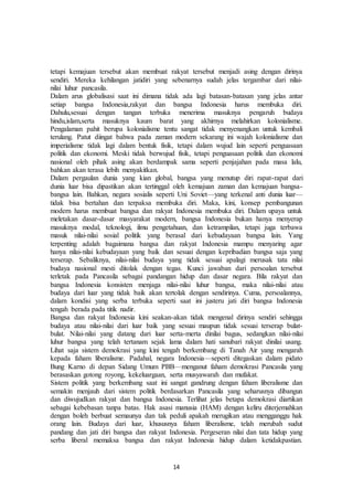 14
tetapi kemajuan tersebut akan membuat rakyat tersebut menjadi asing dengan dirinya
sendiri. Mereka kehilangan jatidiri yang sebenarnya sudah jelas tergambar dari nilai-
nilai luhur pancasila.
Dalam arus globalisasi saat ini dimana tidak ada lagi batasan-batasan yang jelas antar
setiap bangsa Indonesia,rakyat dan bangsa Indonesia harus membuka diri.
Dahulu,sesuai dengan tangan terbuka menerima masuknya pengaruh budaya
hindu,islam,serta masuknya kaum barat yang akhirnya melahirkan kolonialisme.
Pengalaman pahit berupa kolonialisme tentu sangat tidak menyenangkan untuk kembali
terulang. Patut diingat bahwa pada zaman modern sekarang ini wajah kolonialisme dan
imperialisme tidak lagi dalam bentuk fisik, tetapi dalam wujud lain seperti penguasaan
politik dan ekonomi. Meski tidak berwujud fisik, tetapi penguasaan politik dan ekonomi
nasional oleh pihak asing akan berdampak sama seperti penjajahan pada masa lalu,
bahkan akan terasa lebih menyakitkan.
Dalam pergaulan dunia yang kian global, bangsa yang menutup diri rapat-rapat dari
dunia luar bisa dipastikan akan tertinggal oleh kemajuan zaman dan kemajuan bangsa-
bangsa lain. Bahkan, negara sosialis seperti Uni Soviet—yang terkenal anti dunia luar—
tidak bisa bertahan dan terpaksa membuka diri. Maka, kini, konsep pembangunan
modern harus membuat bangsa dan rakyat Indonesia membuka diri. Dalam upaya untuk
meletakan dasar-dasar masyarakat modern, bangsa Indonesia bukan hanya menyerap
masuknya modal, teknologi, ilmu pengetahuan, dan ketrampilan, tetapi juga terbawa
masuk nilai-nilai sosial politik yang berasal dari kebudayaan bangsa lain. Yang
terpenting adalah bagaimana bangsa dan rakyat Indonesia mampu menyaring agar
hanya nilai-nilai kebudayaan yang baik dan sesuai dengan kepribadian bangsa saja yang
terserap. Sebaliknya, nilai-nilai budaya yang tidak sesuai apalagi merusak tata nilai
budaya nasional mesti ditolak dengan tegas. Kunci jawaban dari persoalan tersebut
terletak pada Pancasila sebagai pandangan hidup dan dasar negara. Bila rakyat dan
bangsa Indonesia konsisten menjaga nilai-nilai luhur bangsa, maka nilai-nilai atau
budaya dari luar yang tidak baik akan tertolak dengan sendirinya. Cuma, persoalannya,
dalam kondisi yang serba terbuka seperti saat ini justeru jati diri bangsa Indonesia
tengah berada pada titik nadir.
Bangsa dan rakyat Indonesia kini seakan-akan tidak mengenal dirinya sendiri sehingga
budaya atau nilai-nilai dari luar baik yang sesuai maupun tidak sesuai terserap bulat-
bulat. Nilai-nilai yang datang dari luar serta-merta dinilai bagus, sedangkan nilai-nilai
luhur bangsa yang telah tertanam sejak lama dalam hati sanubari rakyat dinilai usang.
Lihat saja sistem demokrasi yang kini tengah berkembang di Tanah Air yang mengarah
kepada faham liberalisme. Padahal, negara Indonesia—seperti ditegaskan dalam pidato
Bung Karno di depan Sidang Umum PBB—menganut faham demokrasi Pancasila yang
berasaskan gotong royong, kekeluargaan, serta musyawarah dan mufakat.
Sistem politik yang berkembang saat ini sangat gandrung dengan faham liberalisme dan
semakin menjauh dari sistem politik berdasarkan Pancasila yang seharusnya dibangun
dan diwujudkan rakyat dan bangsa Indonesia. Terlihat jelas betapa demokrasi diartikan
sebagai kebebasan tanpa batas. Hak asasi manusia (HAM) dengan keliru diterjemahkan
dengan boleh berbuat semaunya dan tak peduli apakah merugikan atau mengganggu hak
orang lain. Budaya dari luar, khususnya faham liberalisme, telah merubah sudut
pandang dan jati diri bangsa dan rakyat Indonesia. Pergeseran nilai dan tata hidup yang
serba liberal memaksa bangsa dan rakyat Indonesia hidup dalam ketidakpastian.
 