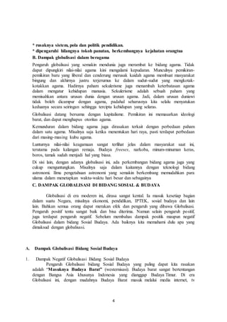 4
* rusaknya sistem, pola dan politik pendidikan.
* dipengaruhi hilangnya tokoh panutan, berkembangnya kejahatan orangtua
B. Dampak globalisasi dalam beragama
Pengaruh globalisasi yang semakin mendunia juga merambat ke bidang agama. Tidak
dapat dipungkiri nilai-nilai agama kini mengalami kepudaran. Munculnya pemikiran-
pemikiran baru yang liberal dan cenderung merusak kaidah agama membuat masyarakat
bingung dan akhirnya justru terjerumus ke dalam sudut-sudut yang mengkotak-
kotakkan agama. Hadirnya paham sekulerisme juga menambah keterbatasan agama
dalam mengatur kehidupan manusia. Sekulerisme adalah sebuah paham yang
memisahkan antara urusan dunia dengan urusan agama. Jadi, dalam urusan duniawi
tidak boleh dicampur dengan agama, padahal seharusnya kita selalu menyatukan
keduanya secara seiringan sehingga tercipta kehidupan yang selaras.
Globalisasi datang bersama dengan kapitalisme. Pemikiran ini memasarkan ideologi
barat, dan dapat menghapus otoritas agama.
Kemunduran dalam bidang agama juga dirasakan terkait dengan perbedaan paham
dalam satu agama. Misalnya saja ketika menentukan hari raya, pasti terdapat perbedaan
dari masing-masing kubu agama.
Lunturnya nilai-nilai keagamaan sangat terlihat jelas dalam masyarakat saat ini,
terutama pada kalangan remaja. Budaya freesex, narkoba, minum-minuman keras,
boros, tamak sudah menjadi hal yang biasa.
Di sisi lain, dengan adanya globalisasi ini, ada perkembangan bidang agama juga yang
cukup menguntungkan. Misalnya saja dalam kaitannya dengan teknologi bidang
astronomi. Ilmu pengetahuan astronomi yang semakin berkembang memudahkan para
ulama dalam menetapkan waktu-waktu hari besar dan sebagainya
C. DAMPAK GLOBALISASI DI BIDANG SOSIAL & BUDAYA
Globalisasi di era moderen ini, dirasa sangat kental. Ia masuk kesetiap bagian
dalam suatu Negara, misalnya ekonomi, pendidikan, IPTEK, sosial budaya dan lain
lain. Bahkan semua orang dapat merakan efek dan pengaruh yang dibawa Globalisasi.
Pengaruh positif tentu sangat baik dan bisa diterima. Namun selain pengaruh positif,
juga terdapat pengaruh negatif. Sebelum membahas dampak positik maupun negatif
Globalisasi dalam bidang Sosial Budaya. Ada baiknya kita memahami dulu apa yang
dimaksud dengan globalisasi.
A. Dampak Globalisasi Bidang Sosial Budaya
1. Dampak Negatif Globalisasi Bidang Sosial Budaya
Pengaruh Globalisasi bidang Sosial Budaya yang paling dapat kita rasakan
adalah “Masuknya Budaya Barat” (westernisasi). Budaya barat sangat bertentangan
dengan Bangsa Asia khusunya Indonesia yang dianggap Budaya Timur. Di era
Globalisasi ini, dengan mudahnya Budaya Barat masuk melalui media internet, tv
 