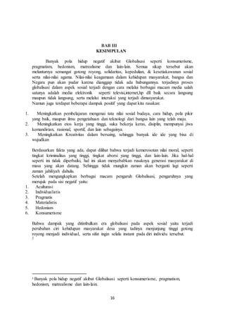 16
BAB III
KESIMPULAN
Banyak pola hidup negatif akibat Globalisasi seperti konsumerisme,
pragmatism, hedonism, matrealisme dan lain-lain. Semua sikap tersebut akan
melunturnya semangat gotong royong, solidaritas, kepedulian, & kesetiakawanan sosial
serta nilai-nilai agama. Nilai-nilai keagamaan dalam kehidupan masyarakat, bangsa dan
Negara pun akan pudar karena dianggap tidak ada hubungannya. terjadinya proses
globalisasi dalam aspek sosial terjadi dengan cara melalui berbagai macam media salah
satunya adalah media elektronik seperti televisi,internet,hp dll baik secara langsung
maupun tidak langsung, serta melalui interaksi yang terjadi dimasyarakat.
Namun juga terdapat beberapa dampak positif yang dapat kita rasakan:
1. Meningkatkan pembelajaran mengenai tata nilai sosial budaya, cara hidup, pola pikir
yang baik, maupun ilmu pengetahuan dan teknologi dari bangsa lain yang telah maju.
2. Meningkatkan etos kerja yang tinggi, suka bekerja keras, disiplin, mempunyai jiwa
kemandirian, rasional, sportif, dan lain sebagainya.
3. Meningkatkan Kreativitas dalam bersaing, sehingga banyak ide ide yang bisa di
wujudkan
Berdasarkan fakta yang ada, dapat dilihat bahwa terjadi kemerosotan nilai moral, seperti
tingkat kriminalitas yang tinggi, tingkat aborsi yang tinggi, dan lain-lain. Jika hal-hal
seperti ini tidak diperbaiki, hal ini akan menyebabkan rusaknya generasi masyarakat di
masa yang akan datang. Sehingga tidak mungkin zaman akan berganti lagi seperti
zaman jahiliyah dahulu.
Setelah mengungkapkan berbagai macam pengaruh Globalisasi, pengaruhnya yang
merujuk pada sisi negatif yaitu:
1. Aculturasi
2. Individualistis
3. Pragmatis
4. Materialistis
5. Hedonism
6. Konsumerisme
Bahwa dampak yang ditimbulkan era globalisasi pada aspek sosial yaitu terjadi
perubahan ciri kehidupan masyarakat desa yang tadinya menjunjung tinggi gotong
royong menjadi individual, serta sifat ingin selalu instant pada diri individu tersebut.
2
2 Banyak pola hidup negatif akibat Globalisasi seperti konsumerisme, pragmatism,
hedonism, matrealisme dan lain-lain.
 