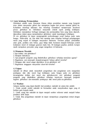 iii
1.1 Latar belakang /Permasalahan
Globalisasi adalah suatu fenomena khusus dalam peradaban manusia yang bergerak
terus dalam masyarakat global dan merupakan bagian dari proses manusia global itu.
Kehadiran teknologi informasi dan teknologi komunikasi mempercepat akselerasi
proses globalisasi ini. Globalisasi menyentuh seluruh aspek penting kehidupan.
Globalisasi menciptakan berbagai tantangan dan permasalahan baru yang harus dijawab,
dipecahkan dalam upaya memanfaatkan globalisasi untuk kepentingan kehidupan.
Di era globalisasi ini dapat mempengaruhi perkembangan sosial budaya pada suatu
bangsa. Akhir-akhir ini, kita tidak bisa menutup mata terhadap berbagai penyimpangan
moral yang terjadi di kalangan masyarakat Indonesia. Tawuran pelajar, perkelahian
antar genk, perilaku seks bebas, gaya hidup tidak beraturan menjadi beberapa contoh
kelunturan moral di kalangan generasi muda kita. Di kalangan pejabat, praktek korupsi
masih merupakan persoalan yang sangat mengerikan di Indonesia.
1.2 Rumusan Masalah
1.Apa definisi dari globalisasi?
2. Dampak Globalisasi
3. Apa pengaruh pengaruh yang ditulmbulkan globalisasi terhadap moral,dan agama?
4. Bagaimana cara mencegah dampak/pengaruh bahaya global tersebut?
5. Mengapa nilai moral sangat diperlukan di era globalisasi ini?
7. Bagaimana tanggapan masyarakat akam hal tersebut?
1.3 Tujuan
makalah ini dibuat untuk menambah pengetahuan dan pengalaman serta mengetahui
pentingnya nilai nilai moral bagi kehidupan suatu bangsa pada era globalisasi
ini.mengetahui definisi dari moral dan globalisasi,cirri cirri globalisasi pengaruh
pengaruh yang ditimbulkan globalisasi terhadap moral,cara mencegah pengaruh
negative globalisasi dan menetahui pentingnya nilai moral pada era globalisasi.
1.4 Manfaat
Adapun manfaat yang dapat diambil dari penulisan makalah ini antara lain adalah:
1. Untuk penulis sendiri makalah ini bermanfaat untuk menyelesaikan tugas yang di
berikan guru kepada murid.
2. Untuk orang lain makalah ini dapat menjadi sumber referensi untuk menjadi bahan
penulisan lebih lanjut.
3. Untuk ilmu pengetahuan makalah ini dapat memperkaya pengetahuan terkait dengan
globalisasi
 
