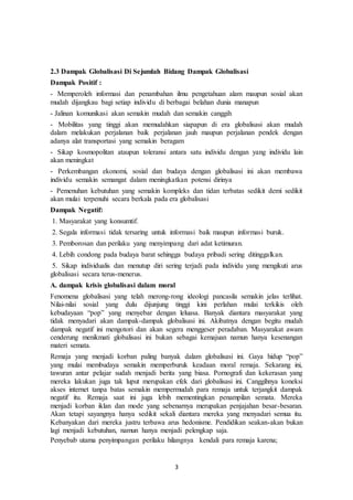 3
2.3 Dampak Globalisasi Di Sejumlah Bidang Dampak Globalisasi
Dampak Positif :
- Memperoleh informasi dan penambahan ilmu pengetahuan alam maupun sosial akan
mudah dijangkau bagi setiap individu di berbagai belahan dunia manapun
- Jalinan komunikasi akan semakin mudah dan semakin canggih
- Mobilitas yang tinggi akan memudahkan siapapun di era globalisasi akan mudah
dalam melakukan perjalanan baik perjalanan jauh maupun perjalanan pendek dengan
adanya alat transportasi yang semakin beragam
- Sikap kosmopolitan ataupun toleransi antara satu individu dengan yang individu lain
akan meningkat
- Perkembangan ekonomi, sosial dan budaya dengan globalisasi ini akan membawa
individu semakin semangat dalam meningkatkan potensi dirinya
- Pemenuhan kebutuhan yang semakin kompleks dan tidan terbatas sedikit demi sedikit
akan mulai terpenuhi secara berkala pada era globalisasi
Dampak Negatif:
1. Masyarakat yang konsumtif.
2. Segala informasi tidak tersaring untuk informasi baik maupun informasi buruk.
3. Pemborosan dan perilaku yang menyimpang dari adat ketimuran.
4. Lebih condong pada budaya barat sehingga budaya pribadi sering ditinggalkan.
5. Sikap individualis dan menutup diri sering terjadi pada individu yang mengikuti arus
globalisasi secara terus-menerus.
A. dampak krisis globalisasi dalam moral
Fenomena globalisasi yang telah merong-rong ideologi pancasila semakin jelas terlihat.
Nilai-nilai sosial yang dulu dijunjung tinggi kini perlahan mulai terkikis oleh
kebudayaan “pop” yang menyebar dengan leluasa. Banyak diantara masyarakat yang
tidak menyadari akan dampak-dampak globalisasi ini. Akibatnya dengan begitu mudah
dampak negatif ini mengotori dan akan segera menggeser peradaban. Masyarakat awam
cenderung menikmati globalisasi ini bukan sebagai kemajuan namun hanya kesenangan
materi semata.
Remaja yang menjadi korban paling banyak dalam globalisasi ini. Gaya hidup “pop”
yang mulai membudaya semakin memperburuk keadaan moral remaja. Sekarang ini,
tawuran antar pelajar sudah menjadi berita yang biasa. Pornografi dan kekerasan yang
mereka lakukan juga tak luput merupakan efek dari globalisasi ini. Canggihnya koneksi
akses internet tanpa batas semakin mempermudah para remaja untuk terjangkit dampak
negatif itu. Remaja saat ini juga lebih mementingkan penampilan semata. Mereka
menjadi korban iklan dan mode yang sebenarnya merupakan penjajahan besar-besaran.
Akan tetapi sayangnya hanya sedikit sekali diantara mereka yang menyadari semua itu.
Kebanyakan dari mereka justru terbawa arus hedonisme. Pendidikan seakan-akan bukan
lagi menjadi kebutuhan, namun hanya menjadi pelengkap saja.
Penyebab utama penyimpangan perilaku hilangnya kendali para remaja karena;
 