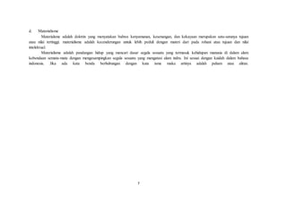 7
d. Materialisme
Materialsme adalah doktrin yang menyatakan bahwa kenyamanan, kesenangan, dan kekayaan merupakan satu-satunya tujuan
atau nilai tertinggi. materialisme adalah kecenderungan untuk lebih peduli dengan materi dari pada rohani atau tujuan dan nilai
intelektual.
Materialisme adalah pandangan hidup yang mencari dasar segala sesuatu yang termasuk kehidupan manusia di dalam alam
kebendaan semata-mata dengan mengesampingkan segala sesuatu yang mengatasi alam indra. Ini sesuai dengan kaidah dalam bahasa
indonesia. Jika ada kata benda berhubungan dengan kata isme maka artinya adalah paham atau aliran.
 