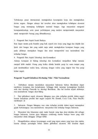 11
Terbukanya pasar internasional, meningkatkan kesempatan kerja dan meningkatkan
devisa negara. Dengan adanya hal tersebut akan meningkatkan kehidupan ekonomi
bangsa yang menunjang kehidupan nasional bangsa. Juga masyarakat mengenal
kemajuanteknologi, serta pusat perbelanjaan yang modern mempermudah masyarakat
untuk memperoleh barang yang dibutuhkannya.
3. Pengaruh Dari Aspek Sosial Budaya
Kita dapat meniru pola berpikir yang baik seperti etos kerja yang tinggi dan disiplin dan
Iptek dari bangsa lain yang sudah maju untuk meningkatkan kemajuan bangsa yang
pada akhirnya memajukan bangsa dan akan mempertebal rasa nasionalisme kita
terhadap bangsa.
4. Pengaruh Dari Aspek Teknologi dan Komunikasi
Adanya kemajuan di bidang teknologi dan komunikasi menjadikan hidup manusia
menjadi lebih mudah. Orang yang ketika dahulu hendak pergi ke suatu tampat yang
jauh membutuhkan waktu lama, sekarang dengan waktu yang singkat kita bisa pergi
keluar negeri.
Pengaruh Negatif Globalisasi Rerhadap Nilai - Nilai Nasionalisme
1. Globalisasi mampu meyakinkan masyarakat Indonesia bahwa liberalisme dapat
membawa kemajuan dan kemakmuran. Sehingga tidak menutup kemungkinan berubah
arah dari ideologi Pancasila ke ideologi liberalisme. Jika hal tesebut terjadi akibatnya
rasa nasionalisme bangsa akan hilang
2. Dari globalisasi aspek ekonomi, hilangnya rasa cinta terhadap produk dalam negeri
karena banyaknya produk luar negeri (seperti Mc Donald, Coca Cola, Pizza Hut,dll.)
membanjiri di
3. Indonesia. Dengan hilangnya rasa cinta terhadap produk dalam negeri menunjukan
gejala berkurangnya rasa nasionalisme masyarakat kita terhadap bangsa Indonesia.
4. Mayarakat kita khususnya anak muda banyak yang lupa akan identitas diri sebagai
bangsa Indonesia, karena gaya hidupnya cenderung meniru budaya barat yang oleh
masyarakat dunia dianggap sebagai kiblat.
5. Mengakibatkan adanya kesenjangan sosial yang tajam antara yang kaya dan miskin,
karena adanya persaingan bebas dalam globalisasi ekonomi. Hal tersebut dapat
 