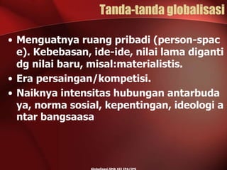Tanda-tanda globalisasi
• Menguatnya ruang pribadi (person-spac
e). Kebebasan, ide-ide, nilai lama diganti
dg nilai baru, misal:materialistis.
• Era persaingan/kompetisi.
• Naiknya intensitas hubungan antarbuda
ya, norma sosial, kepentingan, ideologi a
ntar bangsaasa
 