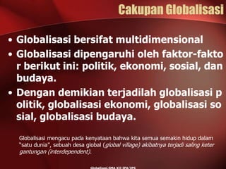 Cakupan Globalisasi
• Globalisasi bersifat multidimensional
• Globalisasi dipengaruhi oleh faktor-fakto
r berikut ini: politik, ekonomi, sosial, dan
budaya.
• Dengan demikian terjadilah globalisasi p
olitik, globalisasi ekonomi, globalisasi so
sial, globalisasi budaya.
Globalisasi mengacu pada kenyataan bahwa kita semua semakin hidup dalam
“satu dunia”, sebuah desa global (global village) akibatnya terjadi saling keter
gantungan (interdependent).
 