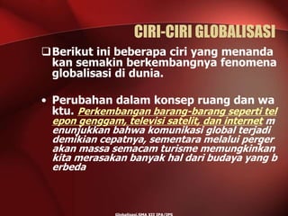 CIRI-CIRI GLOBALISASI
Berikut ini beberapa ciri yang menanda
kan semakin berkembangnya fenomena
globalisasi di dunia.
• Perubahan dalam konsep ruang dan wa
ktu. Perkembangan barang-barang seperti tel
epon genggam, televisi satelit, dan internet m
enunjukkan bahwa komunikasi global terjadi
demikian cepatnya, sementara melalui perger
akan massa semacam turisme memungkinkan
kita merasakan banyak hal dari budaya yang b
erbeda
 