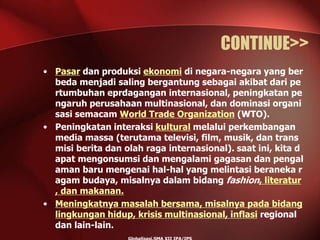 CONTINUE>>
• Pasar dan produksi ekonomi di negara-negara yang ber
beda menjadi saling bergantung sebagai akibat dari pe
rtumbuhan eprdagangan internasional, peningkatan pe
ngaruh perusahaan multinasional, dan dominasi organi
sasi semacam World Trade Organization (WTO).
• Peningkatan interaksi kultural melalui perkembangan
media massa (terutama televisi, film, musik, dan trans
misi berita dan olah raga internasional). saat ini, kita d
apat mengonsumsi dan mengalami gagasan dan pengal
aman baru mengenai hal-hal yang melintasi beraneka r
agam budaya, misalnya dalam bidang fashion, literatur
, dan makanan.
• Meningkatnya masalah bersama, misalnya pada bidang
lingkungan hidup, krisis multinasional, inflasi regional
dan lain-lain.
 