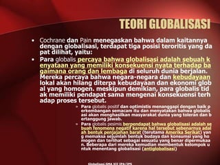 TEORI GLOBALISASI
• Cochrane dan Pain menegaskan bahwa dalam kaitannya
dengan globalisasi, terdapat tiga posisi teroritis yang da
pat dilihat, yaitu:
• Para globalis percaya bahwa globalisasi adalah sebuah k
enyataan yang memiliki konsekuensi nyata terhadap ba
gaimana orang dan lembaga di seluruh dunia berjalan.
Mereka percaya bahwa negara-negara dan kebudayaan
lokal akan hilang diterpa kebudayaan dan ekonomi glob
al yang homogen. meskipun demikian, para globalis tid
ak memiliki pendapat sama mengenai konsekuensi terh
adap proses tersebut.
» Para globalis positif dan optimistis menanggapi dengan baik p
erkembangan semacam itu dan menyatakan bahwa globalis
asi akan menghasilkan masyarakat dunia yang toleran dan b
ertanggung jawab.
» Para globalis pesimis berpendapat bahwa globalisasi adalah se
buah fenomena negatif karena hal tersebut sebenarnya adal
ah bentuk penjajahan barat (terutama Amerika Serikat) yan
g memaksa sejumlah bentuk budaya dan konsumsi yang ho
mogen dan terlihat sebagai sesuatu yang benar dipermukaa
n. Beberapa dari mereka kemudian membentuk kelompok u
ntuk menentang globalisasi (antiglobalisasi)
 