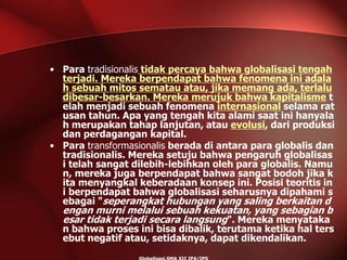 • Para tradisionalis tidak percaya bahwa globalisasi tengah
terjadi. Mereka berpendapat bahwa fenomena ini adala
h sebuah mitos sematau atau, jika memang ada, terlalu
dibesar-besarkan. Mereka merujuk bahwa kapitalisme t
elah menjadi sebuah fenomena internasional selama rat
usan tahun. Apa yang tengah kita alami saat ini hanyala
h merupakan tahap lanjutan, atau evolusi, dari produksi
dan perdagangan kapital.
• Para transformasionalis berada di antara para globalis dan
tradisionalis. Mereka setuju bahwa pengaruh globalisas
i telah sangat dilebih-lebihkan oleh para globalis. Namu
n, mereka juga berpendapat bahwa sangat bodoh jika k
ita menyangkal keberadaan konsep ini. Posisi teoritis in
i berpendapat bahwa globalisasi seharusnya dipahami s
ebagai "seperangkat hubungan yang saling berkaitan d
engan murni melalui sebuah kekuatan, yang sebagian b
esar tidak terjadi secara langsung". Mereka menyataka
n bahwa proses ini bisa dibalik, terutama ketika hal ters
ebut negatif atau, setidaknya, dapat dikendalikan.
 