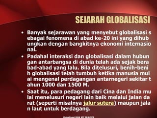 SEJARAH GLOBALISASI
• Banyak sejarawan yang menyebut globalisasi s
ebagai fenomena di abad ke-20 ini yang dihub
ungkan dengan bangkitnya ekonomi internasio
nal.
• Padahal interaksi dan globalisasi dalam hubun
gan antarbangsa di dunia telah ada sejak bera
bad-abad yang lalu. Bila ditelusuri, benih-beni
h globalisasi telah tumbuh ketika manusia mul
ai mengenal perdagangan antarnegeri sekitar t
ahun 1000 dan 1500 M.
• Saat itu, para pedagang dari Cina dan India mu
lai menelusuri negeri lain baik melalui jalan da
rat (seperti misalnya jalur sutera) maupun jala
n laut untuk berdagang.
 