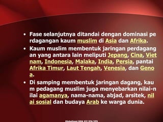 • Fase selanjutnya ditandai dengan dominasi pe
rdagangan kaum muslim di Asia dan Afrika.
• Kaum muslim membentuk jaringan perdagang
an yang antara lain meliputi Jepang, Cina, Viet
nam, Indonesia, Malaka, India, Persia, pantai
Afrika Timur, Laut Tengah, Venesia, dan Geno
a.
• Di samping membentuk jaringan dagang, kau
m pedagang muslim juga menyebarkan nilai-n
ilai agamanya, nama-nama, abjad, arsitek, nil
ai sosial dan budaya Arab ke warga dunia.
 