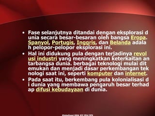 • Fase selanjutnya ditandai dengan eksplorasi d
unia secara besar-besaran oleh bangsa Eropa.
Spanyol, Portugis, Inggris, dan Belanda adala
h pelopor-pelopor eksplorasi ini.
• Hal ini didukung pula dengan terjadinya revol
usi industri yang meningkatkan keterkaitan an
tarbangsa dunia. berbagai teknologi mulai dit
emukan dan menjadi dasar perkembangan tek
nologi saat ini, seperti komputer dan internet.
• Pada saat itu, berkembang pula kolonialisasi d
i dunia yang membawa pengaruh besar terhad
ap difusi kebudayaan di dunia.
 