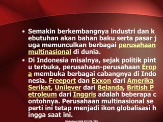 • Semakin berkembangnya industri dan k
ebutuhan akan bahan baku serta pasar j
uga memunculkan berbagai perusahaan
multinasional di dunia.
• Di Indonesia misalnya, sejak politik pint
u terbuka, perusahaan-perusahaan Erop
a membuka berbagai cabangnya di Indo
nesia. Freeport dan Exxon dari Amerika
Serikat, Unilever dari Belanda, British P
etroleum dari Inggris adalah beberapa c
ontohnya. Perusahaan multinasional se
perti ini tetap menjadi ikon globalisasi h
ingga saat ini.
 