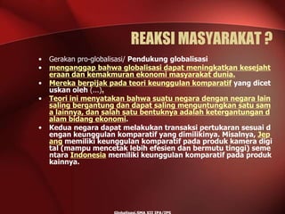 REAKSI MASYARAKAT ?
• Gerakan pro-globalisasi/ Pendukung globalisasi
• menganggap bahwa globalisasi dapat meningkatkan kesejaht
eraan dan kemakmuran ekonomi masyarakat dunia.
• Mereka berpijak pada teori keunggulan komparatif yang dicet
uskan oleh (...).
• Teori ini menyatakan bahwa suatu negara dengan negara lain
saling bergantung dan dapat saling menguntungkan satu sam
a lainnya, dan salah satu bentuknya adalah ketergantungan d
alam bidang ekonomi.
• Kedua negara dapat melakukan transaksi pertukaran sesuai d
engan keunggulan komparatif yang dimilikinya. Misalnya, Jep
ang memiliki keunggulan komparatif pada produk kamera digi
tal (mampu mencetak lebih efesien dan bermutu tinggi) seme
ntara Indonesia memiliki keunggulan komparatif pada produk
kainnya.
 