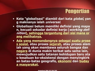 Pengertian
• Kata "globalisasi" diambil dari kata global, yan
g maknanya ialah universal.
• Globalisasi belum memiliki definisi yang mapa
n, kecuali sekadar definisi kerja (working defi
nition), sehingga tergantung dari sisi mana or
ang melihatnya.
• Ada yang memandangnya sebagai suatu prose
s sosial, atau proses sejarah, atau proses alam
iah yang akan membawa seluruh bangsa dan
negara di dunia makin terikat satu sama lain,
mewujudkan satu tatanan kehidupan baru ata
u kesatuan ko-eksistensi dengan menyingkirk
an batas-batas geografis, ekonomi dan buday
a masyarakat.
 