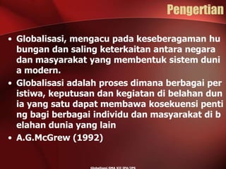 Pengertian
• Globalisasi, mengacu pada keseberagaman hu
bungan dan saling keterkaitan antara negara
dan masyarakat yang membentuk sistem duni
a modern.
• Globalisasi adalah proses dimana berbagai per
istiwa, keputusan dan kegiatan di belahan dun
ia yang satu dapat membawa kosekuensi penti
ng bagi berbagai individu dan masyarakat di b
elahan dunia yang lain
• A.G.McGrew (1992)
 