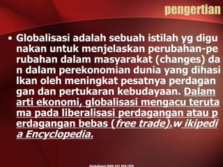 pengertian
• Globalisasi adalah sebuah istilah yg digu
nakan untuk menjelaskan perubahan-pe
rubahan dalam masyarakat (changes) da
n dalam perekonomian dunia yang dihasi
lkan oleh meningkat pesatnya perdagan
gan dan pertukaran kebudayaan. Dalam
arti ekonomi, globalisasi mengacu teruta
ma pada liberalisasi perdagangan atau p
erdagangan bebas (free trade).w ikipedi
a Encyclopedia.
 