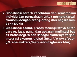 pengertian
• Globalisasi berarti kebebasan dan kemampuan
individu dan perusahaan untuk memprakarsai
ekonomi dengan orang-orang dari negara lain.
Bank DUnia
• Globalisasi adalah proses meningkatnya aliran
barang, jasa, uang, dan gagasan melintasi bat
as-batas negara dan sebagai akibarnya terjadi
integrasi ekonomi global (http://www.afsc.or
g/trade-matters/learn-about/glossry.htm)
 