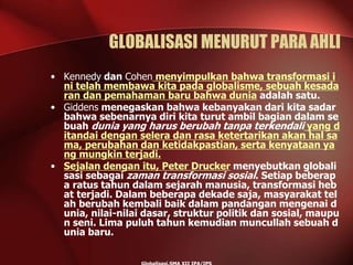 GLOBALISASI MENURUT PARA AHLI
• Kennedy dan Cohen menyimpulkan bahwa transformasi i
ni telah membawa kita pada globalisme, sebuah kesada
ran dan pemahaman baru bahwa dunia adalah satu.
• Giddens menegaskan bahwa kebanyakan dari kita sadar
bahwa sebenarnya diri kita turut ambil bagian dalam se
buah dunia yang harus berubah tanpa terkendali yang d
itandai dengan selera dan rasa ketertarikan akan hal sa
ma, perubahan dan ketidakpastian, serta kenyataan ya
ng mungkin terjadi.
• Sejalan dengan itu, Peter Drucker menyebutkan globali
sasi sebagai zaman transformasi sosial. Setiap beberap
a ratus tahun dalam sejarah manusia, transformasi heb
at terjadi. Dalam beberapa dekade saja, masyarakat tel
ah berubah kembali baik dalam pandangan mengenai d
unia, nilai-nilai dasar, struktur politik dan sosial, maupu
n seni. Lima puluh tahun kemudian muncullah sebuah d
unia baru.
 