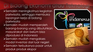 Semakin meningkatnya kegiatan
pariwisata, sehingga membuka
lapangan kerja di bidang
pariwisata
Semakin mudah memperoleh
barang-barang yang dibutuhkan
masyarakat dan belum bisa
diproduksi di Indonesia
Semakin mudah mengakses
modal investasi dari luar negeri
Semakin terbukanya pasar untuk
produk produk ekspor

 