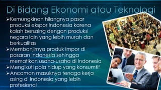 Kemungkinan hilangnya pasar
produksi ekspor Indonesia karena
kalah bersaing dengan produksi
negara lain yang lebih murah dan
berkualitas
Membanjirnya produk Impor di
pasaran Indonesia sehingga
mematikan usaha-usaha di Indonesia
Mengikuti pola hidup yang konsumtif
Ancaman masuknya tenaga kerja
asing di Indonesia yang lebih
profesional

 