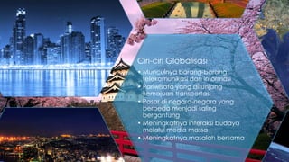 Ciri-ciri Globalisasi
• Munculnya barang-barang
telekomunikasi dan informasi
• Pariwisata yang ditunjang
kemajuan transportasi
• Pasar di negara-negara yang
berbeda menjadi saling
bergantung
• Meningkatnya interaksi budaya
melalui media massa
• Meningkatnya masalah bersama

 