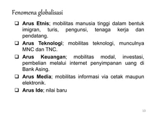 10
Fenomena globalisasi
 Arus Etnis; mobilitas manusia tinggi dalam bentuk
imigran, turis, pengunsi, tenaga kerja dan
pendatang.
 Arus Teknologi; mobilitas teknologi, munculnya
MNC dan TNC.
 Arus Keuangan; mobilitas modal, investasi,
pembelian melalui internet penyimpanan uang di
Bank Asing.
 Arus Media; mobilitas informasi via cetak maupun
elektronik.
 Arus Ide; nilai baru
 
