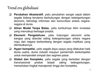 12
Trend era globalisasi
 Perubahan Akselaratif, yaitu perubahan sangat cepat dalam
segala bidang terutama berhubungan dengan ketergantungan
ekonomi, teknologi informasi dan komunikasi antara negara-
negara di dunia.
 Aliran Modal Tanpa Batas, yaitu tumbuhnya iklim investasi
yang mencakup berbagai produk.
 Ekonomi Pengetahuan, yaitu hubungan ekonomi antar
bangsa yang ditandai saling ketergantungan antara negara
maju dan negara berkembang dengan segala implikasi yang
ditimbulkannya.
 Hyper kompetisi, yaitu segala daya upaya yang dilakukan baik
dunia usaha, dunia industri maupun pemerintah berkompetisi
untuk memperoleh simpati dan segmen pasar.
 Global dan Kompleks, yaitu segala yang berkaitan dengan
transnasional produk terjadi saling ketergantungan,
memerlukan tingkat manajemen tinggi dan kompleks.
 