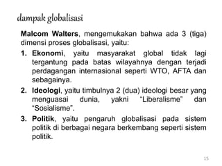 15
dampak globalisasi
Malcom Walters, mengemukakan bahwa ada 3 (tiga)
dimensi proses globalisasi, yaitu:
1. Ekonomi, yaitu masyarakat global tidak lagi
tergantung pada batas wilayahnya dengan terjadi
perdagangan internasional seperti WTO, AFTA dan
sebagainya.
2. Ideologi, yaitu timbulnya 2 (dua) ideologi besar yang
menguasai dunia, yakni “Liberalisme” dan
“Sosialisme”.
3. Politik, yaitu pengaruh globalisasi pada sistem
politik di berbagai negara berkembang seperti sistem
politik.
 
