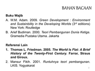 3
BAHAN BACAAN
Buku Wajib
A. W.M. Adam. 2009. Green Development : Environment
and Sustainbility in the Developing Worlds (3rd editions)
New York: Routledge
B. Arief Budiman. 2000. Teori Pembangunan Dunia Ketiga.
Gramedia Pustaka Utama. Jakarta
Referensi Lain
1. Thomas L. Friedman. 2005. The World Is Flat: A Brief
History of the Twenty-First Century. Farrar, Straus
and Giroux.
2. Mansur Fikih. 2001. Runtuhnya teori pembangunan.
LKIS. Yogyakarat
 