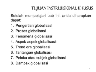 4
TUJUAN INSTRUKSIONAL KHUSUS
Setelah mempelajari bab ini, anda diharapkan
dapat:
1. Pengertian globalisasi
2. Proses globalisasi
3. Fenomena globalisasi
4. Aspek-aspek globalisasi
5. Trend era globalisasi
6. Tantangan globalisasi
7. Pelaku atau subjek globalisasi
8. Dampak globalisasi
 