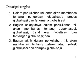 5
Deskripsi singkat
1. Dalam perkuliahan ini, anda akan membahas
tentang pengertian globalisasi, proses
globalisasi dan fenomena globalisasi;
2. Bagian selanjutnya dalam perkuliahan ini,
akan membahas tentang aspek-aspek
globalisasi, trend era globalisasi dan
tantangan globalisasi; dan
3. Bagian akhir dalam perkuliahan ini, akan
membahas tentang pelaku atau subjek
globalisasi dan dampak globalisasi.
 