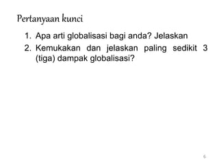 6
Pertanyaan kunci
1. Apa arti globalisasi bagi anda? Jelaskan
2. Kemukakan dan jelaskan paling sedikit 3
(tiga) dampak globalisasi?
 