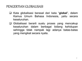 7
PENGERTIAN GLOBALISASI
 Kata globalisasi berasal dari kata “global”, dalam
Kamus Umum Bahasa Indonesia, yaitu secara
keseluruhan.
 Globalisasi berarti suatu proses yang mencakup
keseluruhan dalam berbagai bidang kehidupan
sehingga tidak nampak lagi adanya batas-batas
yang mengikat secara nyata.
 