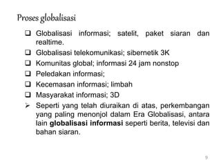9
Proses globalisasi
 Globalisasi informasi; satelit, paket siaran dan
realtime.
 Globalisasi telekomunikasi; sibernetik 3K
 Komunitas global; informasi 24 jam nonstop
 Peledakan informasi;
 Kecemasan informasi; limbah
 Masyarakat informasi; 3D
 Seperti yang telah diuraikan di atas, perkembangan
yang paling menonjol dalam Era Globalisasi, antara
lain globalisasi informasi seperti berita, televisi dan
bahan siaran.
 