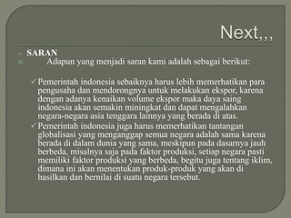  SARAN
 Adapun yang menjadi saran kami adalah sebagai berikut:
Pemerintah indonesia sebaiknya harus lebih memerhatikan para
pengusaha dan mendorongnya untuk melakukan ekspor, karena
dengan adanya kenaikan volume ekspor maka daya saing
indonesia akan semakin miningkat dan dapat mengalahkan
negara-negara asia tenggara lainnya yang berada di atas.
Pemerintah indonesia juga harus memerhatikan tantangan
globalisasi yang menganggap semua negara adalah sama karena
berada di dalam dunia yang sama, meskipun pada dasarnya jauh
berbeda, misalnya saja pada faktor produksi, setiap negara pasti
memiliki faktor produksi yang berbeda, begitu juga tentang iklim,
dimana ini akan menentukan produk-produk yang akan di
hasilkan dan bernilai di suatu negara tersebut.
 