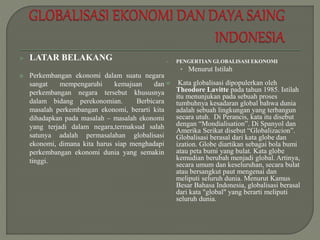  LATAR BELAKANG
 Perkembangan ekonomi dalam suatu negara
sangat mempengaruhi kemajuan dan
perkembangan negara tersebut khususnya
dalam bidang perekonomian. Berbicara
masalah perkembangan ekonomi, berarti kita
dihadapkan pada masalah – masalah ekonomi
yang terjadi dalam negara,termaksud salah
satunya adalah permasalahan globalisasi
ekonomi, dimana kita harus siap menghadapi
perkembangan ekonomi dunia yang semakin
tinggi.
 PENGERTIAN GLOBALISASI EKONOMI
• Menurut Istilah
 Kata globalisasi dipopulerkan oleh
Theodore Lavitte pada tahun 1985. Istilah
itu menunjukan pada sebuah proses
tumbuhnya kesadaran global bahwa dunia
adalah sebuah lingkungan yang terbangun
secara utuh. Di Perancis, kata itu disebut
dengan “Mondialisation”. Di Spanyol dan
Amerika Serikat disebut “Globalizacion”.
Globalisasi berasal dari kata globe dan
ization. Globe diartikan sebagai bola bumi
atau peta bumi yang bulat. Kata globe
kemudian berubah menjadi global. Artinya,
secara umum dan keseluruhan, secara bulat
atau bersangkut paut mengenai dan
meliputi seluruh dunia. Menurut Kamus
Besar Bahasa Indonesia, globalisasi berasal
dari kata "global" yang berarti meliputi
seluruh dunia.
 