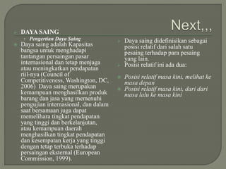  DAYA SAING
• Pengertian Daya Saing
 Daya saing adalah Kapasitas
bangsa untuk menghadapi
tantangan persaingan pasar
internasional dan tetap menjaga
atau meningkatkan pendapatan
riil-nya (Council of
Competitiveness, Washington, DC,
2006) Daya saing merupakan
kemampuan menghasilkan produk
barang dan jasa yang memenuhi
pengujian internasional, dan dalam
saat bersamaan juga dapat
memelihara tingkat pendapatan
yang tinggi dan berkelanjutan,
atau kemampuan daerah
menghasilkan tingkat pendapatan
dan kesempatan kerja yang tinggi
dengan tetap terbuka terhadap
persaingan eksternal (European
Commission, 1999).
 Daya saing didefinisikan sebagai
posisi relatif dari salah satu
pesaing terhadap para pesaing
yang lain.
 Posisi relatif ini ada dua:
 Posisi relatif masa kini, melihat ke
masa depan
 Posisi relatif masa kini, dari dari
masa lalu ke masa kini
 