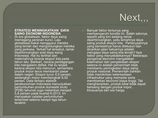  STRATEGI MENINGKATKAN DAYA
SAING EKONOMI INDONESIA
 Di era globalisasi, faktor daya saing
memegang peranan kunci. Laju
globalisasi bakal menggusur mereka
yang lemah dan menguntungkan mereka
yang perkasa. Terkait hal tersebut, ramai
diperbincangkan soal daya saing
Indonesia. Hal itu terlihat dari
melemahnya kinerja ekspor kita pada
tahun lalu. Bahkan, neraca perdagangan
kita mengalami defisit. Hal itu terjadi
karena ekspor kita menurun, sementara
produk impor terus membanjiri pasar
dalam negeri. Ekspor turun 4,6 persen,
sedangkan impor membengkak 9,92
persen. Data terbaru statistik
perekonomian Indonesia menunjukkan
pertumbuhan produk domestik bruto
(PDB) tahunan juga melambat menjadi
5,8 persen pada kuartal II-2013. Ini
merupakan catatan pertumbuhan
terlambat selama hampir tiga tahun
terakhir.
 Banyak faktor tentunya yang
mempengaruhi kondisi ini. Salah satunya,
seperti yang kini sedang ramai
diperbincangkan, yaitu lemahnya daya
saing produk ekspor kita. Pertanyaannya
yang semestinya harus ditelusuri dan
dicarikan jalan keluarnya adalah
mengapa daya saing kita lemah? Apa
faktor yang menyebabkannya? Beberapa
pengamat ekonomi mengatakan
kelemahan dari pengelolaan ekspor
selama ini adalah pemerintah tidak
membantu peningkatan daya saing
produk nasional. Pemerintah bahkan
tidak memikirkan ketersediaan
infrastruktur yang memadai serta
membiarkan ekonomi biaya tinggi. Tak
mengherankan, produk lokal tidak dapat
bersaing dengan produk impor,
khususnya dari sisi harga.
 